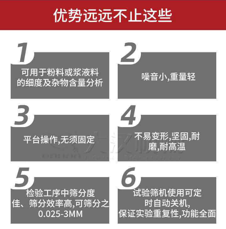 試驗篩優(yōu)勢：1，可用于粉料或漿液料的細度及雜物含量分析。2，噪音小，重量輕。3，平臺操作，無須固定。4，不易變形，堅固，耐磨，耐高溫。5，檢驗工序中篩分度佳，篩分效率高，可篩分之0.025-3MM6，試驗篩機使用可定時自動關(guān)機保證實驗重復性，功能全面。